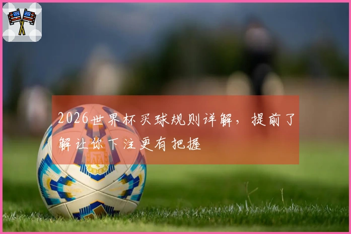 2026世界杯买球规则详解，提前了解让你下注更有把握