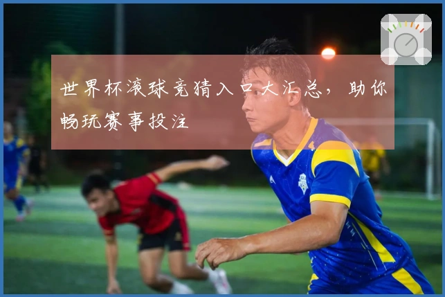 世界杯滚球竞猜入口大汇总，助你畅玩赛事投注