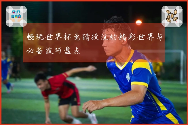畅玩世界杯竞猜投注的精彩世界与必备技巧盘点